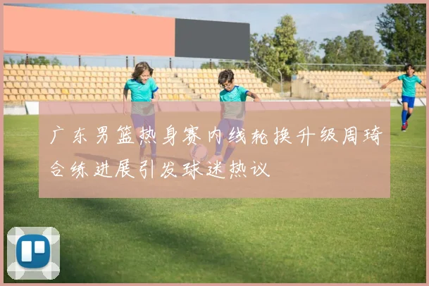 广东男篮热身赛内线轮换升级周琦合练进展引发球迷热议