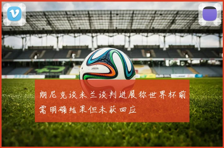 朗尼克谈米兰谈判进展称世界杯前需明确结果但未获回应