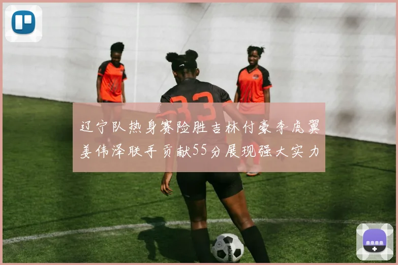 辽宁队热身赛险胜吉林付豪李虎翼姜伟泽联手贡献55分展现强大实力