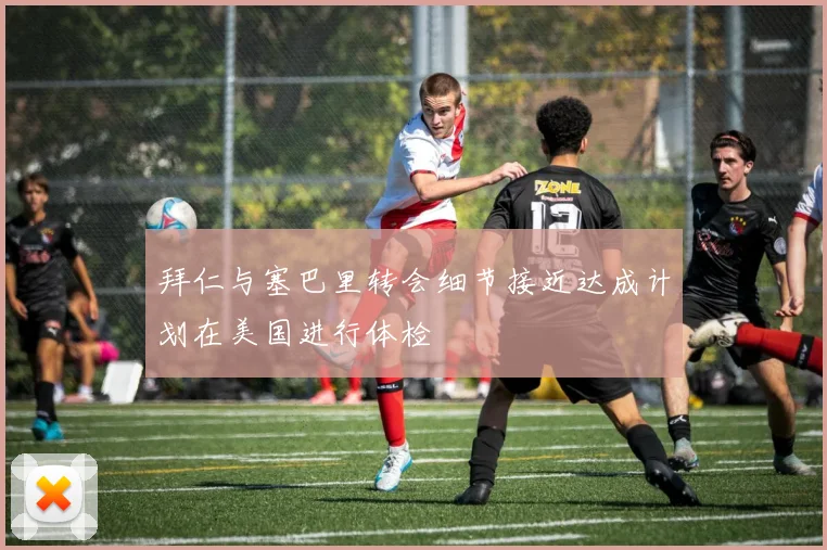 拜仁与塞巴里转会细节接近达成计划在美国进行体检