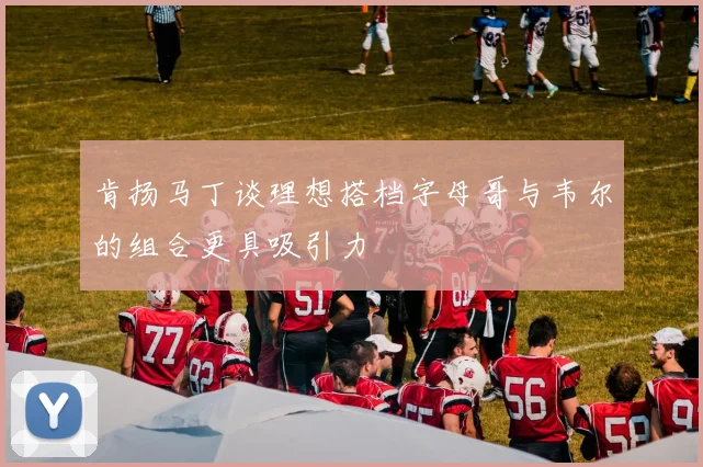 肯扬马丁谈理想搭档字母哥与韦尔的组合更具吸引力