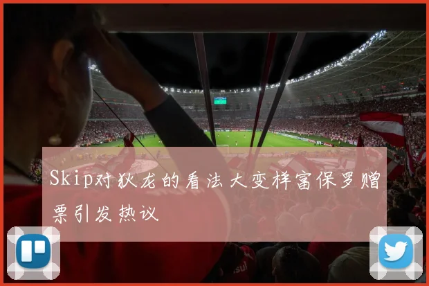 Skip对狄龙的看法大变样富保罗赠票引发热议