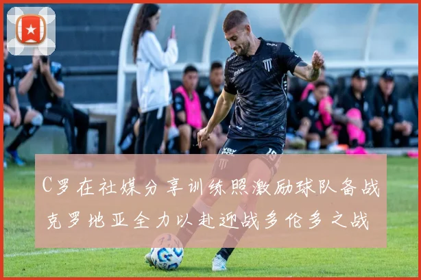 C罗在社媒分享训练照激励球队备战克罗地亚全力以赴迎战多伦多之战