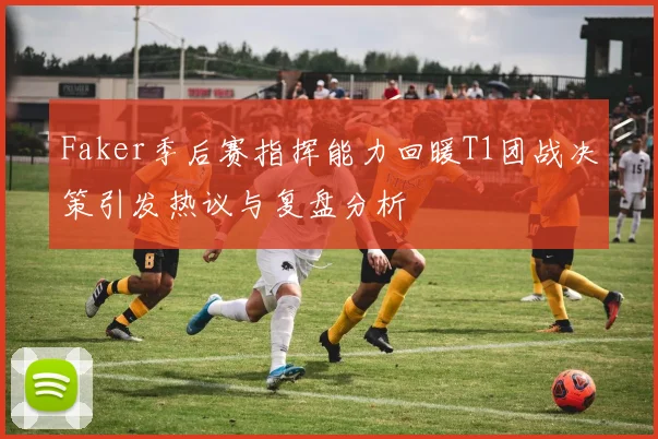 Faker季后赛指挥能力回暖T1团战决策引发热议与复盘分析