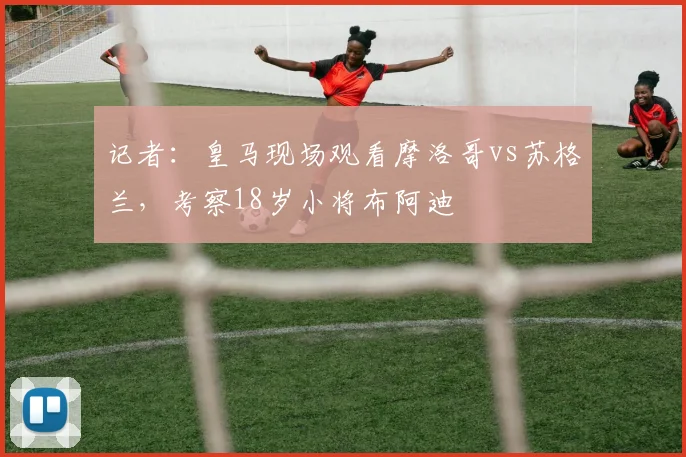 记者：皇马现场观看摩洛哥vs苏格兰，考察18岁小将布阿迪