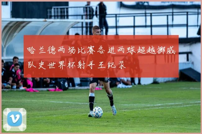 哈兰德两场比赛各进两球超越挪威队史世界杯射手王纪录