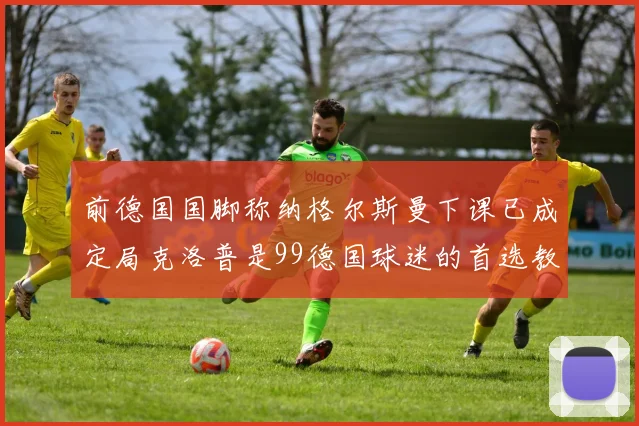 前德国国脚称纳格尔斯曼下课已成定局克洛普是99德国球迷的首选教练