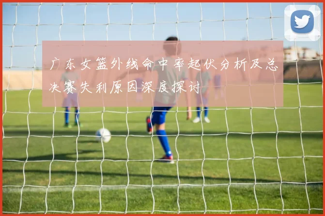 广东女篮外线命中率起伏分析及总决赛失利原因深度探讨