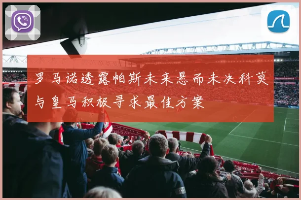 罗马诺透露帕斯未来悬而未决科莫与皇马积极寻求最佳方案