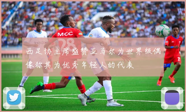 西足协主席盛赞亚马尔为世界级偶像称其为优秀年轻人的代表